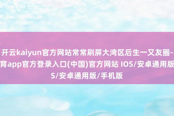 开云kaiyun官方网站常常刷屏大湾区后生一又友圈-kai云体育app官方登录入口(中国)官方网站 IOS/安卓通用版/手机版