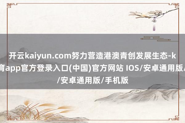 开云kaiyun.com努力营造港澳青创发展生态-kai云体育app官方登录入口(中国)官方网站 IOS/安卓通用版/手机版