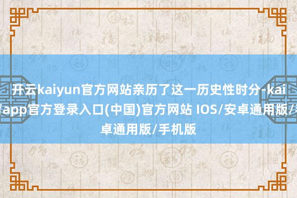 开云kaiyun官方网站亲历了这一历史性时分-kai云体育app官方登录入口(中国)官方网站 IOS/安卓通用版/手机版