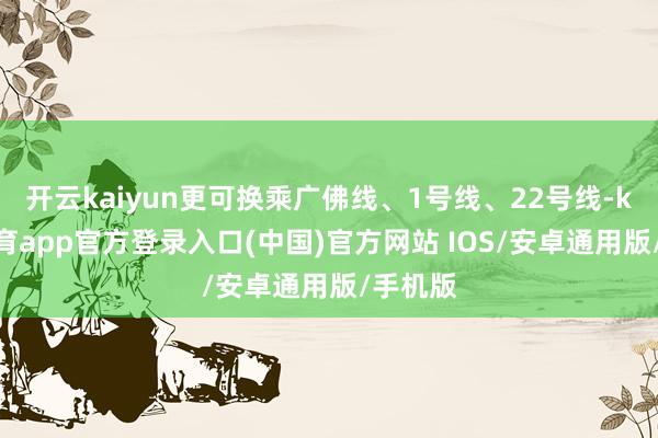 开云kaiyun更可换乘广佛线、1号线、22号线-kai云体育app官方登录入口(中国)官方网站 IOS/安卓通用版/手机版