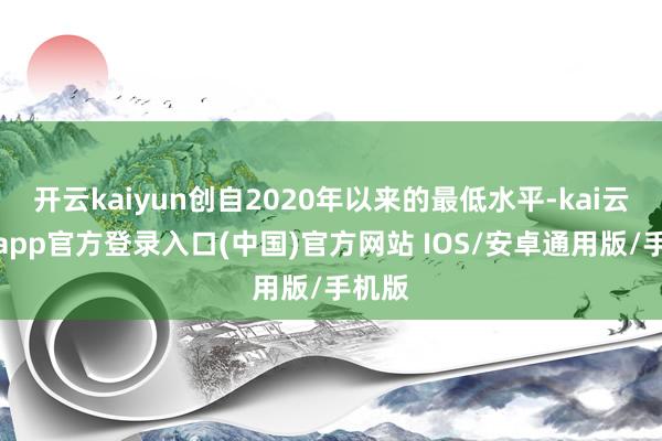 开云kaiyun创自2020年以来的最低水平-kai云体育app官方登录入口(中国)官方网站 IOS/安卓通用版/手机版