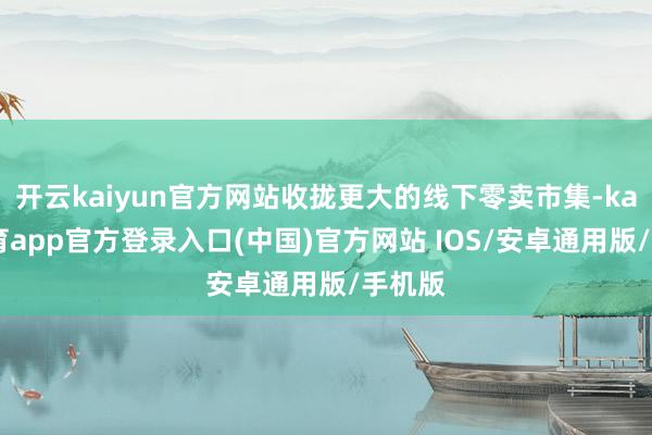 开云kaiyun官方网站收拢更大的线下零卖市集-kai云体育app官方登录入口(中国)官方网站 IOS/安卓通用版/手机版