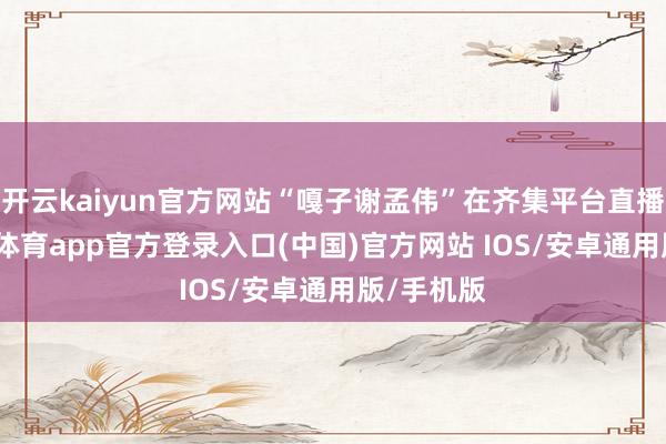 开云kaiyun官方网站“嘎子谢孟伟”在齐集平台直播时-kai云体育app官方登录入口(中国)官方网站 IOS/安卓通用版/手机版