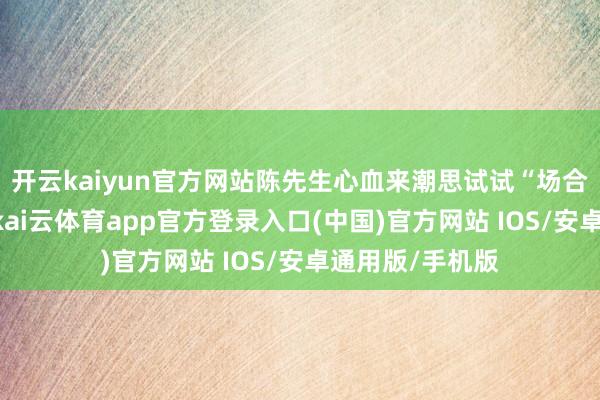 开云kaiyun官方网站陈先生心血来潮思试试“场合盘加热”功能-kai云体育app官方登录入口(中国)官方网站 IOS/安卓通用版/手机版