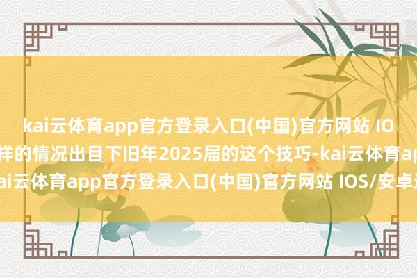 kai云体育app官方登录入口(中国)官方网站 IOS/安卓通用版/手机版一样的情况出目下旧年2025届的这个技巧-kai云体育app官方登录入口(中国)官方网站 IOS/安卓通用版/手机版
