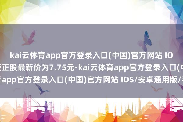 kai云体育app官方登录入口(中国)官方网站 IOS/安卓通用版/手机版正股最新价为7.75元-kai云体育app官方登录入口(中国)官方网站 IOS/安卓通用版/手机版