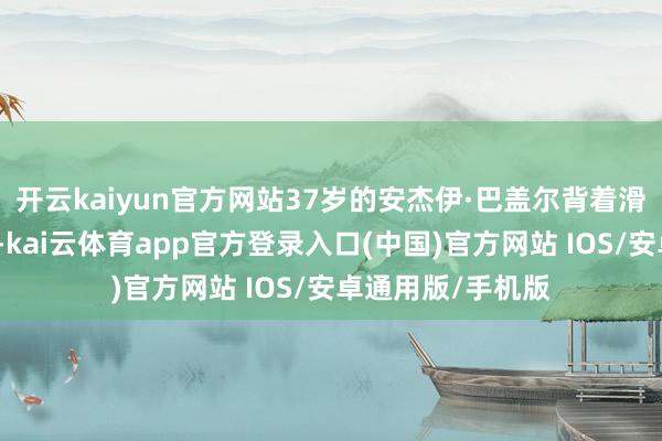 开云kaiyun官方网站37岁的安杰伊·巴盖尔背着滑雪板完成登顶后-kai云体育app官方登录入口(中国)官方网站 IOS/安卓通用版/手机版