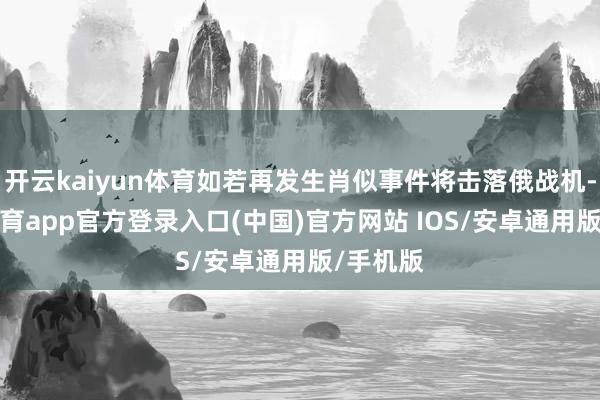 开云kaiyun体育如若再发生肖似事件将击落俄战机-kai云体育app官方登录入口(中国)官方网站 IOS/安卓通用版/手机版