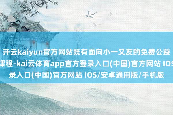 开云kaiyun官方网站既有面向小一又友的免费公益AI课、托管类创造力课程-kai云体育app官方登录入口(中国)官方网站 IOS/安卓通用版/手机版