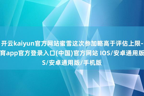 开云kaiyun官方网站蜜雪这次参加略高于评估上限-kai云体育app官方登录入口(中国)官方网站 IOS/安卓通用版/手机版