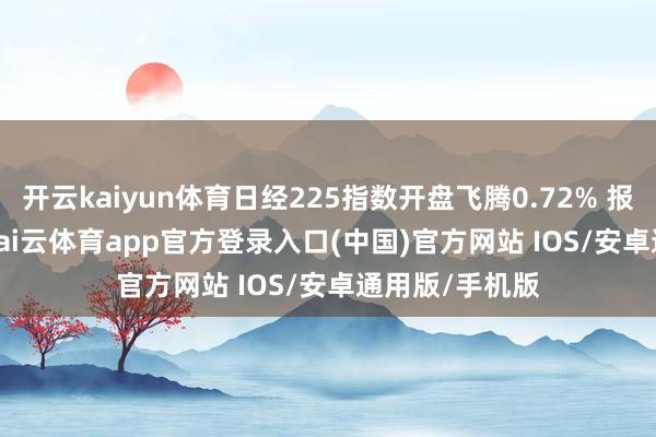 开云kaiyun体育日经225指数开盘飞腾0.72% 报48289.5点-kai云体育app官方登录入口(中国)官方网站 IOS/安卓通用版/手机版