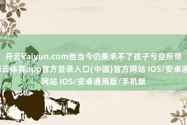 开云kaiyun.com他当今仍秉承不了孩子亏空所带来的打击-kai云体育app官方登录入口(中国)官方网站 IOS/安卓通用版/手机版