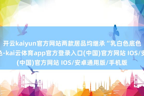 开云kaiyun官方网站两款居品均继承“乳白色底色+乌绿色元素”配色-kai云体育app官方登录入口(中国)官方网站 IOS/安卓通用版/手机版