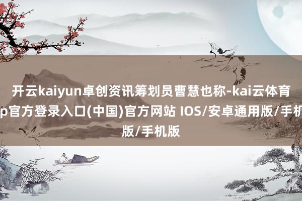 开云kaiyun卓创资讯筹划员曹慧也称-kai云体育app官方登录入口(中国)官方网站 IOS/安卓通用版/手机版