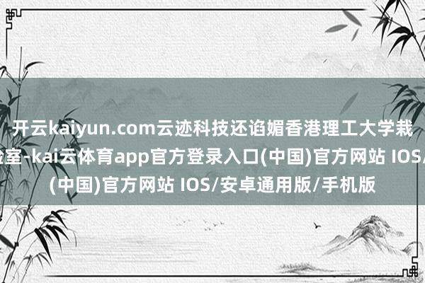 开云kaiyun.com云迹科技还谄媚香港理工大学栽种栈房数字智能实验室-kai云体育app官方登录入口(中国)官方网站 IOS/安卓通用版/手机版
