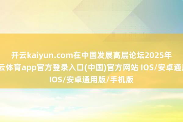 开云kaiyun.com　　在中国发展高层论坛2025年年会上-kai云体育app官方登录入口(中国)官方网站 IOS/安卓通用版/手机版