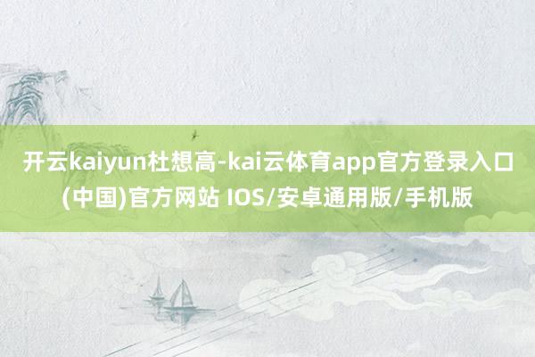 开云kaiyun杜想高-kai云体育app官方登录入口(中国)官方网站 IOS/安卓通用版/手机版