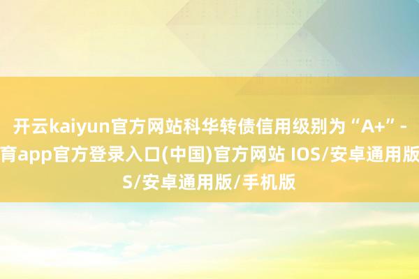 开云kaiyun官方网站科华转债信用级别为“A+”-kai云体育app官方登录入口(中国)官方网站 IOS/安卓通用版/手机版