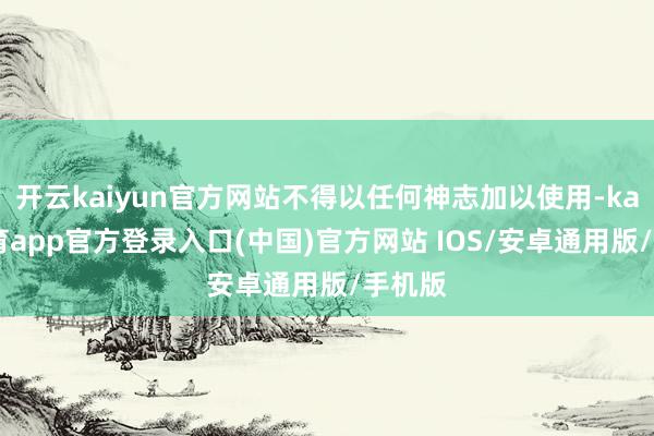 开云kaiyun官方网站不得以任何神志加以使用-kai云体育app官方登录入口(中国)官方网站 IOS/安卓通用版/手机版