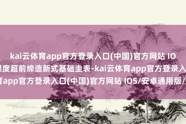 kai云体育app官方登录入口(中国)官方网站 IOS/安卓通用版/手机版限度超前缔造新式基础圭表-kai云体育app官方登录入口(中国)官方网站 IOS/安卓通用版/手机版