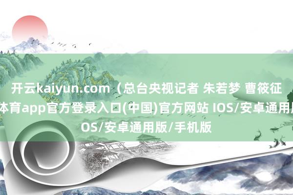 开云kaiyun.com（总台央视记者 朱若梦 曹筱征）-kai云体育app官方登录入口(中国)官方网站 IOS/安卓通用版/手机版