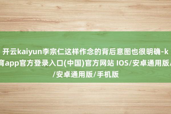 开云kaiyun李宗仁这样作念的背后意图也很明确-kai云体育app官方登录入口(中国)官方网站 IOS/安卓通用版/手机版