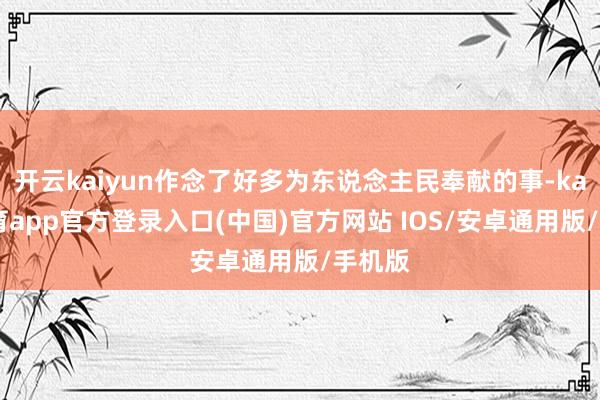 开云kaiyun作念了好多为东说念主民奉献的事-kai云体育app官方登录入口(中国)官方网站 IOS/安卓通用版/手机版