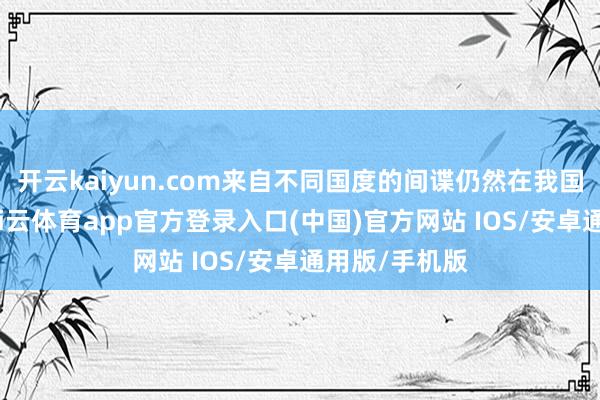 开云kaiyun.com来自不同国度的间谍仍然在我国境内活跃-kai云体育app官方登录入口(中国)官方网站 IOS/安卓通用版/手机版
