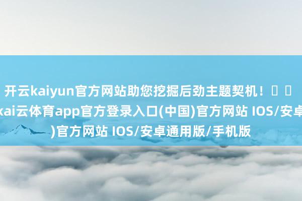 开云kaiyun官方网站助您挖掘后劲主题契机！		　　风险倏得出现-kai云体育app官方登录入口(中国)官方网站 IOS/安卓通用版/手机版