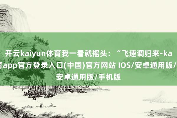 开云kaiyun体育我一看就摇头：“飞速调归来-kai云体育app官方登录入口(中国)官方网站 IOS/安卓通用版/手机版