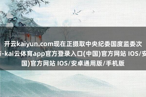 开云kaiyun.com现在正摄取中央纪委国度监委次第审查和监察拜访-kai云体育app官方登录入口(中国)官方网站 IOS/安卓通用版/手机版