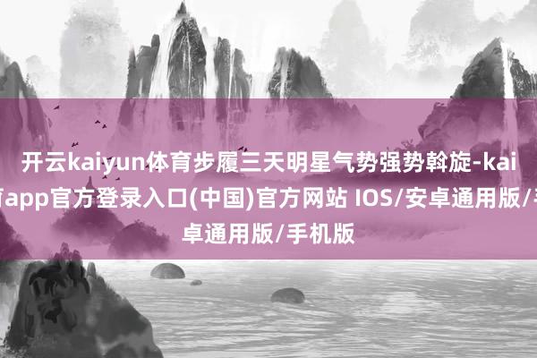 开云kaiyun体育步履三天明星气势强势斡旋-kai云体育app官方登录入口(中国)官方网站 IOS/安卓通用版/手机版