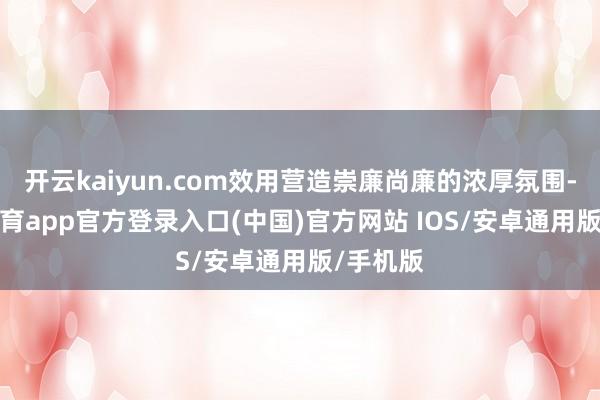 开云kaiyun.com效用营造崇廉尚廉的浓厚氛围-kai云体育app官方登录入口(中国)官方网站 IOS/安卓通用版/手机版