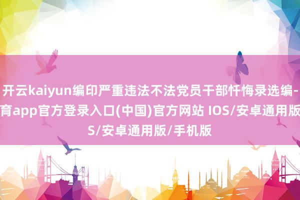 开云kaiyun编印严重违法不法党员干部忏悔录选编-kai云体育app官方登录入口(中国)官方网站 IOS/安卓通用版/手机版