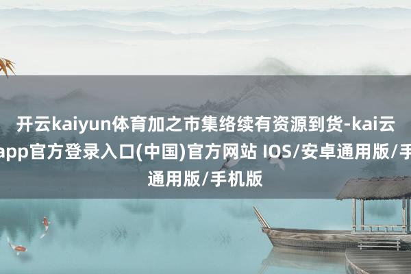 开云kaiyun体育加之市集络续有资源到货-kai云体育app官方登录入口(中国)官方网站 IOS/安卓通用版/手机版