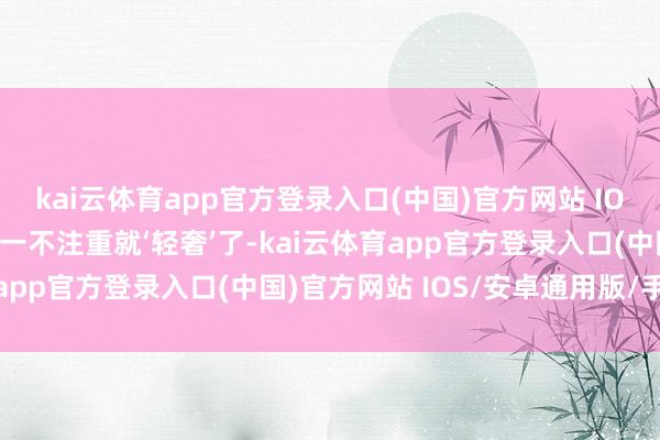 kai云体育app官方登录入口(中国)官方网站 IOS/安卓通用版/手机版一不注重就‘轻奢’了-kai云体育app官方登录入口(中国)官方网站 IOS/安卓通用版/手机版