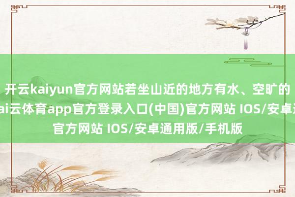 开云kaiyun官方网站若坐山近的地方有水、空旷的平川或马路-kai云体育app官方登录入口(中国)官方网站 IOS/安卓通用版/手机版