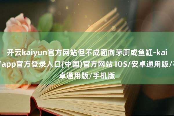 开云kaiyun官方网站但不成面向茅厕或鱼缸-kai云体育app官方登录入口(中国)官方网站 IOS/安卓通用版/手机版