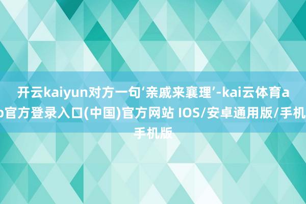 开云kaiyun对方一句‘亲戚来襄理’-kai云体育app官方登录入口(中国)官方网站 IOS/安卓通用版/手机版