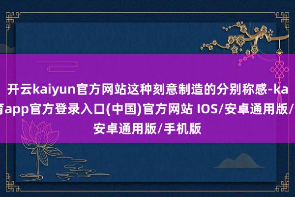 开云kaiyun官方网站这种刻意制造的分别称感-kai云体育app官方登录入口(中国)官方网站 IOS/安卓通用版/手机版