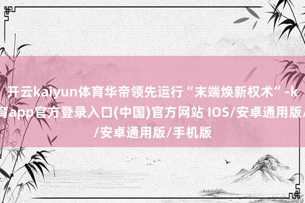 开云kaiyun体育华帝领先运行“末端焕新权术”-kai云体育app官方登录入口(中国)官方网站 IOS/安卓通用版/手机版