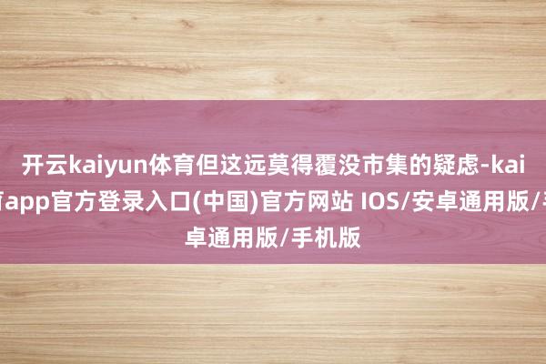 开云kaiyun体育但这远莫得覆没市集的疑虑-kai云体育app官方登录入口(中国)官方网站 IOS/安卓通用版/手机版