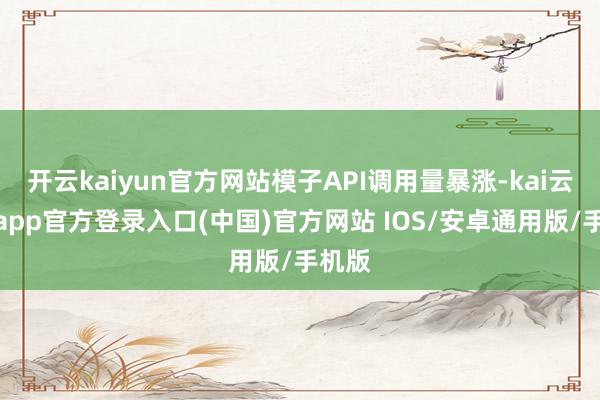 开云kaiyun官方网站模子API调用量暴涨-kai云体育app官方登录入口(中国)官方网站 IOS/安卓通用版/手机版